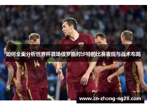 如何全面分析世界杯首场俄罗斯对沙特的比赛表现与战术布局 如何全面分析世界杯首场俄罗斯对沙特的比赛表现与战术布局