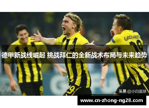 德甲新战线崛起 挑战拜仁的全新战术布局与未来趋势 德甲新战线崛起 挑战拜仁的全新战术布局与未来趋势