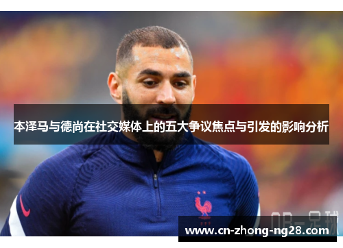 本泽马与德尚在社交媒体上的五大争议焦点与引发的影响分析 本泽马与德尚在社交媒体上的五大争议焦点与引发的影响分析