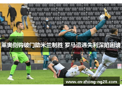 莱奥倒钩破门助米兰制胜 罗马遭遇失利深陷困境 莱奥倒钩破门助米兰制胜 罗马遭遇失利深陷困境