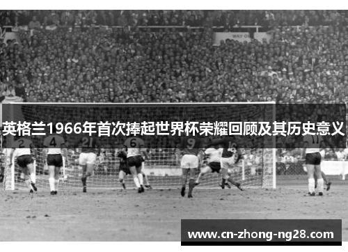 英格兰1966年首次捧起世界杯荣耀回顾及其历史意义 英格兰1966年首次捧起世界杯荣耀回顾及其历史意义