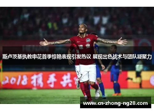 斯卢茨基执教申花首季惊艳表现引发热议 展现出色战术与团队凝聚力